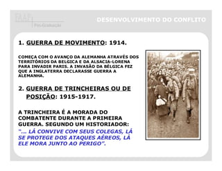 DESENVOLVIMENTO DO CONFLITO
     Pós-Graduação



1. GUERRA DE MOVIMENTO: 1914.

COMEÇA COM O AVANÇO DA ALEMANHA ATRAVÉS DOS
TERRITÓRIOS DA BELGICA E DA ALSACIA-LORENA
PARA INVADIR PARIS. A INVASÃO DA BÉLGICA FEZ
QUE A INGLATERRA DECLARASSE GUERRA A
ALEMANHA.


2. GUERRA DE TRINCHEIRAS OU DE
   POSIÇÃO: 1915-1917.

A TRINCHEIRA É A MORADA DO
COMBATENTE DURANTE A PRIMEIRA
GUERRA. SEGUNDO UM HISTORIADOR:
“... LÁ CONVIVE COM SEUS COLEGAS, LÁ
SE PROTEGE DOS ATAQUES AÉREOS, LÁ
ELE MORA JUNTO AO PERIGO”.
 