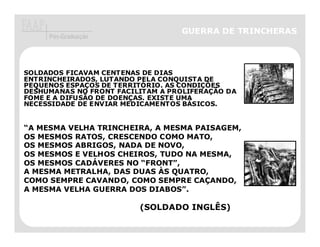 GUERRA DE TRINCHERAS
     Pós-Graduação




SOLDADOS FICAVAM CENTENAS DE DIAS
ENTRINCHEIRADOS, LUTANDO PELA CONQUISTA DE
PEQUENOS ESPAÇOS DE TERRITÓRIO. AS CONDIÇÕES
DESHUMANAS NO FRONT FACILITAM A PROLIFERAÇÃO DA
FOME E A DIFUSÃO DE DOENÇAS. EXISTE UMA
NECESSIDADE DE ENVIAR MEDICAMENTOS BÁSICOS.


“A MESMA VELHA TRINCHEIRA, A MESMA PAISAGEM,
OS MESMOS RATOS, CRESCENDO COMO MATO,
OS MESMOS ABRIGOS, NADA DE NOVO,
OS MESMOS E VELHOS CHEIROS, TUDO NA MESMA,
OS MESMOS CADÁVERES NO “FRONT”,
A MESMA METRALHA, DAS DUAS ÀS QUATRO,
COMO SEMPRE CAVANDO, COMO SEMPRE CAÇANDO,
A MESMA VELHA GUERRA DOS DIABOS”.

                         (SOLDADO INGLÊS)
 