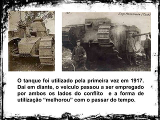 O tanque foi utilizado pela primeira vez em 1917.
Daí em diante, o veículo passou a ser empregado
por ambos os lados do conflito e a forma de
utilização “melhorou” com o passar do tempo.
 