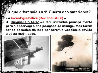 O que diferenciou a 1ª Guerra das anteriores?
• A tecnologia bélica (Rev. Industrial) –
•O Dirigível e o balão – Eram utilizados principalmente
para a observação das posições do inimigo. Mas foram
sendo deixados de lado por serem alvos fáceis devido
a baixa mobilidade.
 
