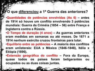 O que diferenciou a 1ª Guerra das anteriores?
•Quantidades de potências envolvidas (As 6) – antes
de 1914 só houve um conflito envolvendo 3 potências
mundiais: Guerra da Criméia (1854 – 56) entre França e
Inglaterra contra a Rússia.
•O Tempo de duração (4 anos) – As guerras anteriores
eram medidas em semanas ou até meses. De 1871 a
1914 nenhum exército cruzou fronteiras para lutar.
•Equilíbrio entre as potências – A maioria dos conflitos
eram unilaterais: EUA x México (1846-1848), Itália x
Etiópia (1896).
•Extensão geográfica do conflito – Fora da Europa,
quase todos os países foram beligerantes ou
ocupados ou as duas coisas juntas.
 