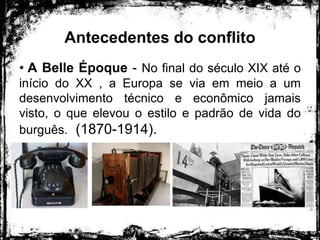 Antecedentes do conflito
• A Belle Époque - No final do século XIX até o
início do XX , a Europa se via em meio a um
desenvolvimento técnico e econômico jamais
visto, o que elevou o estilo e padrão de vida do
burguês. (1870-1914).
 