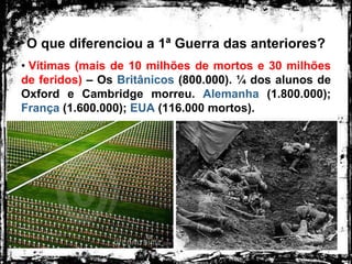 O que diferenciou a 1ª Guerra das anteriores?
• Vítimas (mais de 10 milhões de mortos e 30 milhões
de feridos) – Os Britânicos (800.000). ¼ dos alunos de
Oxford e Cambridge morreu. Alemanha (1.800.000);
França (1.600.000); EUA (116.000 mortos).
 