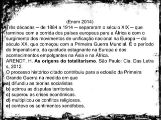 (Enem 2014)
Três décadas ─ de 1884 a 1914 ─ separaram o século XIX ─ que
terminou com a corrida dos países europeus para a África e com o
surgimento dos movimentos de unificação nacional na Europa ─ do
século XX, que começou com a Primeira Guerra Mundial. É o período
do Imperialismo, da quietude estagnante na Europa e dos
acontecimentos empolgantes na Ásia e na África.
ARENDT, H. As origens do totalitarismo. São Paulo: Cia. Das Letra
s, 2012.
O processo histórico citado contribuiu para a eclosão da Primeira
Grande Guerra na medida em que
a) difundiu as teorias socialistas
b) acirrou as disputas territoriais.
c) superou as crises econômicas.
d) multiplicou os conflitos religiosos.
e) conteve os sentimentos xenófobos.
 