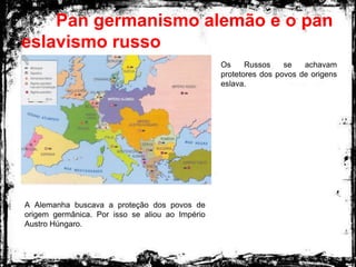 Pan germanismo alemão e o pan
eslavismo russo
A Alemanha buscava a proteção dos povos de
origem germânica. Por isso se aliou ao Império
Austro Húngaro.
Os Russos se achavam
protetores dos povos de origens
eslava.
 