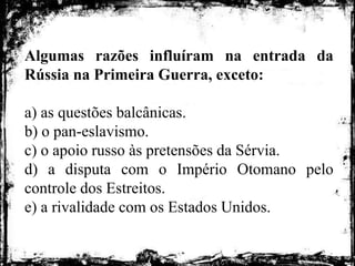 Algumas razões influíram na entrada da
Rússia na Primeira Guerra, exceto:
a) as questões balcânicas.
b) o pan-eslavismo.
c) o apoio russo às pretensões da Sérvia.
d) a disputa com o Império Otomano pelo
controle dos Estreitos.
e) a rivalidade com os Estados Unidos.
 