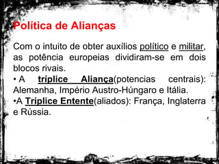 Política de Alianças
Com o intuito de obter auxílios político e militar,
as potência europeias dividiram-se em dois
blocos rivais.
• A tríplice Aliança(potencias centrais):
Alemanha, Império Austro-Húngaro e Itália.
•A Tríplice Entente(aliados): França, Inglaterra
e Rússia.
 
