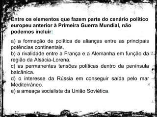 Entre os elementos que fazem parte do cenário político
europeu anterior à Primeira Guerra Mundial, não
podemos incluir:
a) a formação de política de alianças entre as principais
potências continentais.
b) a rivalidade entre a França e a Alemanha em função da
região da Alsácia-Lorena.
c) as permanentes tensões políticas dentro da península
balcânica.
d) o interesse da Rússia em conseguir saída pelo mar
Mediterrâneo.
e) a ameaça socialista da União Soviética.
 