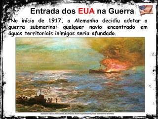 Entrada dos EUA na Guerra
-No início de 1917, a Alemanha decidiu adotar a
guerra submarina: qualquer navio encontrado em
águas territoriais inimigas seria afundado.
 