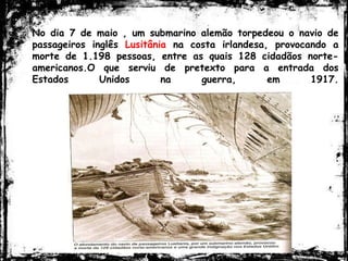 No dia 7 de maio , um submarino alemão torpedeou o navio de
passageiros inglês Lusitânia na costa irlandesa, provocando a
morte de 1.198 pessoas, entre as quais 128 cidadãos norte-
americanos.O que serviu de pretexto para a entrada dos
Estados Unidos na guerra, em 1917.
 