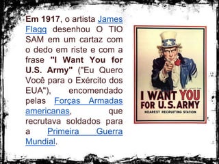 Em 1917, o artista James
Flagg desenhou O TIO
SAM em um cartaz com
o dedo em riste e com a
frase "I Want You for
U.S. Army" ("Eu Quero
Você para o Exército dos
EUA"), encomendado
pelas Forças Armadas
americanas, que
recrutava soldados para
a Primeira Guerra
Mundial.
 