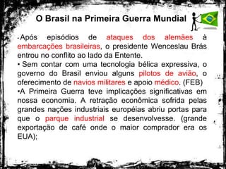 O Brasil na Primeira Guerra Mundial
• Após episódios de ataques dos alemães à
embarcações brasileiras, o presidente Wenceslau Brás
entrou no conflito ao lado da Entente.
• Sem contar com uma tecnologia bélica expressiva, o
governo do Brasil enviou alguns pilotos de avião, o
oferecimento de navios militares e apoio médico. (FEB)
•A Primeira Guerra teve implicações significativas em
nossa economia. A retração econômica sofrida pelas
grandes nações industriais européias abriu portas para
que o parque industrial se desenvolvesse. (grande
exportação de café onde o maior comprador era os
EUA);
 