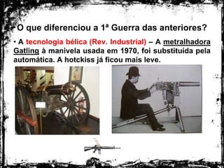 O que diferenciou a 1ª Guerra das anteriores?
• A tecnologia bélica (Rev. Industrial) – A metralhadora
Gatling à manivela usada em 1970, foi substituída pela
automática. A hotckiss já ficou mais leve.
 