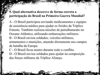 9. Qual alternativa descreve de forma correta a
participação do Brasil na Primeira Guerra Mundial?
A - O Brasil participou enviando medicamentos e equipes
de assistência médica para ajudar os feridos da Tríplice
Entente. Também realizou missões de patrulhamento no
Oceano Atlântico, utilizando embarcações militares.
B - O Brasil enviou soldados, veículos militares,
armamentos e munições, atuando diretamente nos campos
de batalha da Europa.
C - O Brasil ficou neutro durante todo o conflito.
D - O Brasil enviou soldados para ajudar na composição
das forças militares da Tríplice Aliança.
 