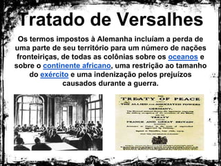 Tratado de Versalhes
Os termos impostos à Alemanha incluíam a perda de
uma parte de seu território para um número de nações
fronteiriças, de todas as colônias sobre os oceanos e
sobre o continente africano, uma restrição ao tamanho
do exército e uma indenização pelos prejuízos
causados durante a guerra.
 