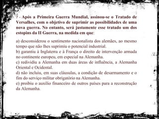 7 - Após a Primeira Guerra Mundial, assinou-se o Tratado de
Versalhes, com o objetivo de suprimir as possibilidades de uma
nova guerra. No entanto, será justamente esse tratado um dos
estopins da II Guerra, na medida em que:
a) desconsiderou o sentimento nacionalista dos alemães, ao mesmo
tempo que não lhes suprimiu o potencial industrial.
b) garantiu à Inglaterra e à França o direito de intervenção armada
no continente europeu, em especial na Alemanha.
c) redividiu a Alemanha em duas áreas de influência, a Alemanha
Oriental e Ocidental.
d) não incluiu, em suas cláusulas, a condição de desarmamento e o
fim do serviço militar obrigatório na Alemanha.
e) proibiu o auxílio financeiro de outros países para a reconstrução
da Alemanha.
 