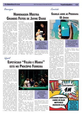 07Primeira Hora VariedadesDe 31 de março a 6 de abril de 2017
Homenagem
HOMENAGEM MOSTRA
GRANDES FEITOS DE JAYME DAIGE
Umlegadodehistóriaeexemplo
de vida. È o que representa Jayme
Daige, ex-prefeito de Guarujá, 92
anos, e que foi o homenageado
na noite desta terça-feira (28),
durante o lançamento do Projeto:
“Pérolas de Guarujá”, no Teatro
Municipal Procópio Ferreira
(Jardim Tejereba).
“É um privilégio estar aqui
nesta noite recebendo esta linda
homenagem”, declarou Jayme,
hoje com 92 anos. O projeto visa
homenagear as personalidades e
artistas que fazem ou fizeram a
diferença no desenvolvimento da
Cidade e da cultura. A iniciativa é
da Secretaria de Cultura.
Grato pelo carinho e apoio que
sempre recebeu do ex-prefeito,
o atual chefe do Executivo,
Válter Suman, falou da sua
eterna gratidão. “O Jayme foi
a pessoa que me trouxe para
Guarujá, da qual tenho muito
respeito e admiração. É uma
honra te conceder esta singela
homenagem”.
Na cerimônia, um vídeo mostrou
os principais feitos de Jayme Daige,
dentre eles o Estádio Municipal,
Túnel, Festival de Verão, Guaibê,
e muitas outras obras. Teve ainda a
apresentação da Banda Municipal.
O mais antigo representante do
Executivo na Baixada Santista foi
o responsável pela contribuição da
construção do Teatro Procópio e da
instituição da Banda. Ele recebeu
também honraria da Irmandade
Nossa Senhora de Fátima (Igreja
Matriz), por todo trabalho e
dedicação.
Mais sobre Jayme Daige -
Prefeito entre os anos de 1960 a
1963, depois em 1969 a 1972 e,
por fim, de 1977 a 1982. Do alto
dos 92 anos, Jayme Daige foi peça
fundamental na construção de
Guarujá. Ocupou por três vezes
o Poder Executivo em Guarujá,
contribuindo imensamente para o
crescimento e desenvolvimento
do Município. Suas obras e
“Cerimônia
aconteceu no Teatro
Municipal Procópio
Ferreira e
contou com a
Banda Municipal”
Juventude
ESPETÁCULO “FEIJÃO E MARIA”
ESTÁ NO PROCÓPIO FERREIRA
Infantil
O espetáculo teatral Feijão e
Maria está em cartaz no Teatro
Procópio Ferreira, em Guarujá,
neste domingo (2). A peça
brinca com as histórias clássicas
de „João e Maria” e de „João e o
Pé de Feijão”, formando a partir
da essência dos contos, uma
narrativa atual que transmite
valores sustentáveis e respeito
às diferenças.
Na história, Maria, uma
menina rica rodeada por um
universo de tecnologia, deixa de
viver a simplicidade e esquece
da natureza e da infância. Ao
se perder na floresta do irmão
adotivo, encontra Feijão, um
menino criado pela natureza
que sonha que uma experiência
em plantar grãos misteriosos
gerem um Gigante Pé de Feijão.
Os dois vivem uma grande
aventura e aprendem a lidar
com suas diferenças quando
se unem para salvar Merikol
das doenças provocadas pelos
tóxicos e lixos liberados pela
bruxa Toxilla. Toda a natureza
grita por socorro e somente
através do elo perfeito será
possível salvar o meio ambiente.
A encenação de „Feijão
e Maria” utiliza linguagem
Caso se enquadre
nos critérios do
programa, basta que
o jovem acesse o site
do ID Jovem
GUARUJÁ ADERE AO PROGRAMA
IDJOVEM
construções ostentam até hoje,
grande valor à população local,
que o consagra como um dos
melhores gestores.
de fácil assimilação, incluindo
números em tecido acrobático
e um trio de cordas que executa
músicas ao vivo. Haverá
intérprete de libras. A cenografia
sustentável com aproveitamento
de 500 garrafas pet colore o
palco para atores, musicistas e
acrobatas.
Produzido por meio do do
ProAC e com texto e direção de
Fernando Araujo, a montagem
encantou aproximadamente
quatro mil pessoas em 2016.
No elenco, estão Alessandra
Ribeiro, Luana Chacon, Letícia
Teixeira , Simone Politi, Tania
Leite, Thais Casemiro e Vitor
Bassoli dividem o palco com a
cantora e atriz santista Simone
Ancelmo.
A peça terá apresentação
única no próximo domingo, a
partir das 17 horas, no Teatro
Procópio Ferreira (Av. Dom
Pedro I, 350 – Tejereba).
A Prefeitura de Guarujá, por
meio da Assessoria de Políticas
Públicas para a Juventude, está
aderindo ao Programa Identidade
Jovem, do Governo Federal. O
ID Jovem é um aplicativo que
possibilitaoacessoaosbenefícios
de meia-entrada em eventos
culturais e esportivos, além de
vagas gratuitas ou com desconto
no sistema de transporte coletivo
interestadual, conforme disposto
no Decreto 8.537/2015.
No último dia 24, gestores
municipais participaram de
uma capacitação promovida
pela Coordenadoria Estadual
de Juventude do Estado de São
Paulo. O encontro aconteceu
em Praia Grande e serviu para
divulgar o ID Jovem e fazer com
que ele alcance o maior número
de beneficiários.
“A própria legislação da
juventude já dá o direito a meia-
entrada, mas o que ocorre é que
nem todo jovem é estudante, e
issoinfelizmenteéumarealidade.
Então, o programa vem alcançar
todos jovens de uma forma
efetiva, proporcionando lazer
e cultura”, afirma a assessora
de Políticas Públicas para a
Juventude de Guarujá, Valéria
Amorim.
Para participar, o jovem deve ter
entre 15 e 29 anos, renda familiar
de até dois salários mínimos
(R$ 1.874,00) e estar inscrito
no Cadastro Único do Governo
Federal. A inscrição no Cadastro
Único é realizada nos Centros de
Referência de Assistência Social
(Cras).
Caso se enquadre nos critérios
do programa, basta que o jovem
acesse o site do ID Jovem (www.
caixa.gov.br/programas-sociais/
id-jovem) e faça o cadastro,
necessitando para isso do
Número de Identificação Social
(NIS). Após a validação dos
dados pessoais, será gerado um
cartão virtual. Valéria Amorim
explica que os jovens que ainda
não possuem o NIS podem fazer
o cadastro no Cras.
“A peça terá
apresentação
única no próximo
domingo,
a partir
das 17 horas”
 