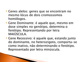    Genes alelos: genes que se encontram no
    mesmo lócus de dois cromossomos
    homólogos.
   Gene Dominante: é aquele que, mesmo em
    dose simples no genótipo, determina o
    fenótipo. Representando por letra
    MAIÚSCULA.
   Gene Recessivo: é aquele que, estando junto
    do dominante, no heterozigoto, comporta-se
    como inativo, não determinando o fenótipo.
    Representado por letra minúscula.
 