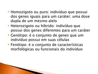    Homozigoto ou puro: indivíduo que possui
    dos genes iguais para um caráter; uma dose
    dupla de um mesmo alelo
   Heterozigoto ou híbrido: indivíduo que
    possui dos genes diferentes para um caráter
   Genótipo: é o conjunto de genes que um
    indivíduo possui em suas células
   Fenótipo: é o conjunto de características
    morfológicas ou funcionais do indivíduo
 