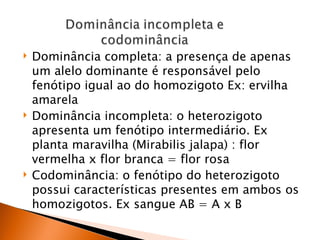    Dominância completa: a presença de apenas
    um alelo dominante é responsável pelo
    fenótipo igual ao do homozigoto Ex: ervilha
    amarela
   Dominância incompleta: o heterozigoto
    apresenta um fenótipo intermediário. Ex
    planta maravilha (Mirabilis jalapa) : flor
    vermelha x flor branca = flor rosa
   Codominância: o fenótipo do heterozigoto
    possui características presentes em ambos os
    homozigotos. Ex sangue AB = A x B
 