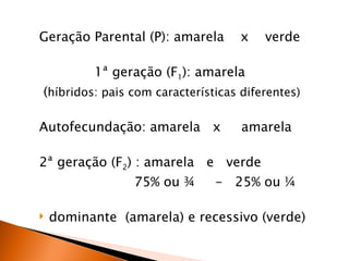 Geração Parental (P): amarela       x   verde

          1ª geração (F1): amarela
(híbridos: pais com características diferentes)

Autofecundação: amarela x           amarela

2ª geração (F2) : amarela e verde
                75% ou ¾       - 25% ou ¼

   dominante (amarela) e recessivo (verde)
 