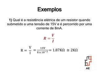 Exemplos
1) Qual é a resistência elétrica de um resistor quando
submetido a uma tensão de 15V e é percorrido por uma
corrente de 8mA.
𝑹 =
𝑽
𝑰
R =
V
I
=
15V
8 x 10−3 = 1.87KΩ ≅ 2KΩ
 