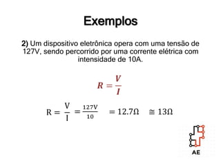 2) Um dispositivo eletrônica opera com uma tensão de
127V, sendo percorrido por uma corrente elétrica com
intensidade de 10A.
Exemplos
𝑹 =
𝑽
𝑰
R =
V
I
=
127V
10
= 12.7Ω ≅ 13Ω
 