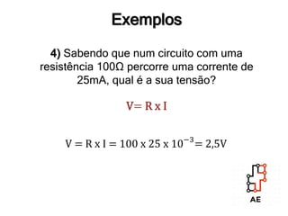 Exemplos
4) Sabendo que num circuito com uma
resistência 100Ω percorre uma corrente de
25mA, qual é a sua tensão?
V= R x I
V = R x I = 100 x 25 x 10−3
= 2,5V
 