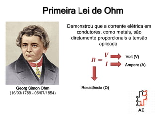 Georg Simon Ohm
(16/03/1789 – 06/07/1854)
Demonstrou que a corrente elétrica em
condutores, como metais, são
diretamente proporcionais a tensão
aplicada.
𝑹 =
𝑽
𝑰
Resistência (Ω)
Volt (V)
Ampere (A)
Primeira Lei de Ohm
 