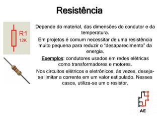 Resistência
Depende do material, das dimensões do condutor e da
temperatura.
Em projetos é comum necessitar de uma resistência
muito pequena para reduzir o “desaparecimento” da
energia.
Exemplos: condutores usados em redes elétricas
como transformadores e motores.
Nos circuitos elétricos e eletrônicos, às vezes, deseja-
se limitar a corrente em um valor estipulado. Nesses
casos, utiliza-se um o resistor.
 