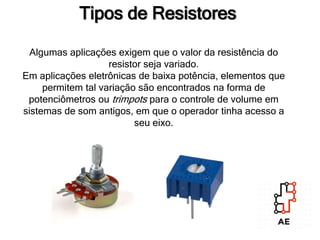 Tipos de Resistores
Algumas aplicações exigem que o valor da resistência do
resistor seja variado.
Em aplicações eletrônicas de baixa potência, elementos que
permitem tal variação são encontrados na forma de
potenciômetros ou trimpots para o controle de volume em
sistemas de som antigos, em que o operador tinha acesso a
seu eixo.
 