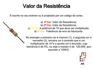 Valor da Resistência
É escrito no seu exterior ou é projetado por um código de cores.
a) 1ª Cor: Valor da Resistência;
b) 2ª Cor: Valor da Resistência;
c) 3ª Cor: A potência de 10 que deve ser multiplicado.
d) 4ª Cor: Tolerância de erro do fabricante.
No exemplo a primeira cor é marrom (1), a segunda cor é
vermelho (2), terceira cor é amarelo que é um
multiplicador de 104
e a quarta cor é dourado, cuja
tolerância é de 5%, ou seja o resistor é de 120.000, que
equivale a 120KΩ.
 