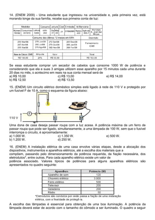 14. (ENEM 2009) - Uma estudante que ingressou na universidade e, pela primeira vez, está 
morando longe da sua família, recebe sua primeira conta de luz: 
Se essa estudante comprar um secador de cabelos que consome 1000 W de potência e 
considerando que ela e suas 3 amigas utilizem esse aparelho por 15 minutos cada uma durante 
20 dias no mês, o acréscimo em reais na sua conta mensal será de 
a) R$ 10,00 
c) R$ 13,00 
e) R$ 14,00 
b) R$ 12,50 
d) R$ 13,50 
15. (ENEM) Um circuito elétrico doméstico simples está ligado à rede de 110 V e protegido por 
um fusível F de 10 A, como o esquema da figura abaixo: 
Uma dona de casa deseja passar roupa com a luz acesa. A potência máxima de um ferro de 
passar roupa que pode ser ligado, simultaneamente, a uma lámpada de 100 W, sem que o fusível 
interrompa o circuito, é aproximadamente: 
a) 1.000 W. 
c) 1.350 W. 
e) 500 W. 
b) 1.200 W. 
d) 250 W. 
16. (ENEM) A instalação elétrica de uma casa envolve várias etapas, desde a alocação dos 
dispositivos, instrumentos e aparelhos elétricos, até a escolha dos materiais que a 
compõem, passando pelo dimensionamento da potência requerida, da fiação necessária, dos 
eletrodutos*, entre outras. Para cada aparelho elétrico existe um valor de 
potência associado. Valores típicos de potências para alguns aparelhos elétricos são 
apresentados no quadro seguinte: 
A escolha das lâmpadas é essencial para obtenção de uma boa iluminação. A potência da 
lâmpada deverá estar de acordo com o tamanho do cômodo a ser iluminado. O quadro a seguir 
 