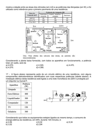 mostra a relação entre as áreas dos cômodos (em m2) e as potências das lâmpadas (em W), e foi 
utilizado como referência para o primeiro pavimento de uma residência. 
Considerando a planta baixa fornecida, com todos os aparelhos em funcionamento, a potência 
total, em watts, será de 
a) 4.070. 
c) 4.320. 
e) 4.470. 
b) 4.270. 
d) 4.390. 
17 - A figura abaixo representa parte de um circuito elétrico de uma residência, com alguns 
componentes eletrodomésticos identificados com suas respectivas potências (tabela abaixo). A 
instalação elétrica desta residência está ligada a uma rede monofásica de 220V e protegida por 
um disjuntor ou fusível F. 
Considerando que todos os equipamentos estejam ligados ao mesmo tempo, o consumo de 
energia elétrica da residência, em kWh, durante 120 minutos, é: 
a) 4,56 
c) 6,32 
e) 5,34 
b) 3,52 
d) 2,84 
