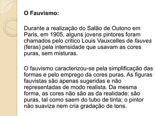 O Fauvismo:
Durante a realização do Salão de Outono em
Paris, em 1905, alguns jovens pintores foram
chamados pelo critico Louis Vauxcelles de fauves
(feras) pela intensidade que usavam as cores
puras, sem misturas.
O fauvismo caracterizou-se pela simplificação das
formas e pelo emprego da cores puras. As figuras
fauvistas são apenas sugeridas e não
representadas de modo realista. Da mesma
forma, as cores não são as da realidade: são
puras, tal como saem do tubo de tinta; o pintor
não suaviza nem cria gradação de tons.
 