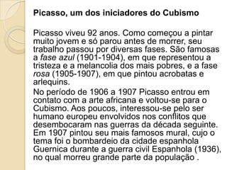 Picasso, um dos iniciadores do Cubismo
Picasso viveu 92 anos. Como começou a pintar
muito jovem e só parou antes de morrer, seu
trabalho passou por diversas fases. São famosas
a fase azul (1901-1904), em que representou a
tristeza e a melancolia dos mais pobres, e a fase
rosa (1905-1907), em que pintou acrobatas e
arlequins.
No período de 1906 a 1907 Picasso entrou em
contato com a arte africana e voltou-se para o
Cubismo. Aos poucos, interessou-se pelo ser
humano europeu envolvidos nos conflitos que
desembocaram nas guerras da década seguinte.
Em 1907 pintou seu mais famosos mural, cujo o
tema foi o bombardeio da cidade espanhola
Guernica durante a guerra civil Espanhola (1936),
no qual morreu grande parte da população .
 