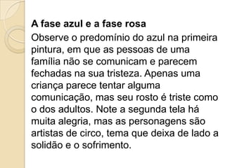 A fase azul e a fase rosa
Observe o predomínio do azul na primeira
pintura, em que as pessoas de uma
família não se comunicam e parecem
fechadas na sua tristeza. Apenas uma
criança parece tentar alguma
comunicação, mas seu rosto é triste como
o dos adultos. Note a segunda tela há
muita alegria, mas as personagens são
artistas de circo, tema que deixa de lado a
solidão e o sofrimento.
 