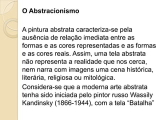 O Abstracionismo
A pintura abstrata caracteriza-se pela
ausência de relação imediata entre as
formas e as cores representadas e as formas
e as cores reais. Assim, uma tela abstrata
não representa a realidade que nos cerca,
nem narra com imagens uma cena histórica,
literária, religiosa ou mitológica.
Considera-se que a moderna arte abstrata
tenha sido iniciada pelo pintor russo Wassily
Kandinsky (1866-1944), com a tela “Batalha”
 