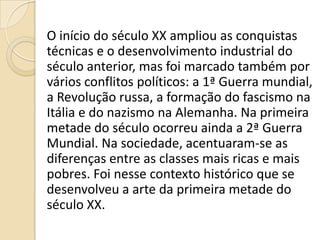 O início do século XX ampliou as conquistas
técnicas e o desenvolvimento industrial do
século anterior, mas foi marcado também por
vários conflitos políticos: a 1ª Guerra mundial,
a Revolução russa, a formação do fascismo na
Itália e do nazismo na Alemanha. Na primeira
metade do século ocorreu ainda a 2ª Guerra
Mundial. Na sociedade, acentuaram-se as
diferenças entre as classes mais ricas e mais
pobres. Foi nesse contexto histórico que se
desenvolveu a arte da primeira metade do
século XX.
 