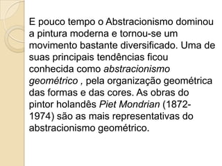 E pouco tempo o Abstracionismo dominou
a pintura moderna e tornou-se um
movimento bastante diversificado. Uma de
suas principais tendências ficou
conhecida como abstracionismo
geométrico , pela organização geométrica
das formas e das cores. As obras do
pintor holandês Piet Mondrian (1872-
1974) são as mais representativas do
abstracionismo geométrico.
 