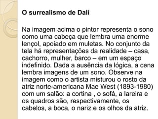 O surrealismo de Dalí
Na imagem acima o pintor representa o sono
como uma cabeça que lembra uma enorme
lençol, apoiado em muletas. No conjunto da
tela há representações da realidade – casa,
cachorro, mulher, barco – em um espaço
indefinido. Dada a ausência da lógica, a cena
lembra imagens de um sono. Observe na
imagem como o artista misturou o rosto da
atriz norte-americana Mae West (1893-1980)
com um salão: a cortina , o sofá, a lareira e
os quadros são, respectivamente, os
cabelos, a boca, o nariz e os olhos da atriz.
 