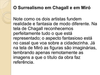 O Surrealismo em Chagall e em Miró
Note como os dois artistas fundem
realidade e fantasia de modo diferente. Na
tela de Chagall reconhecemos
perfeitamente tudo o que está
representado; o aspecto fantasioso está
no casal que voa sobre a cidadezinha. Já
na tela de Miró as figuras são imaginárias,
lembrando apenas remotamente as
imagens a que o título da obra faz
referência.
 
