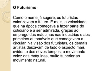 O Futurismo
Como o nome já sugere, os futuristas
valorizavam o futuro. E mais, a velocidade,
que na época começava a fazer parte do
cotidiano e a ser admirada, graças ao
emprego das máquinas nas industrias e aos
primeiros automóveis que começavam a
circular. Na visão dos futuristas, os demais
artistas deixavam de lado o aspecto mais
evidente dos novos tempos: o movimento
veloz das máquinas, muito superior ao
movimento natural.
 