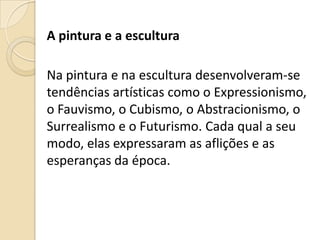 A pintura e a escultura
Na pintura e na escultura desenvolveram-se
tendências artísticas como o Expressionismo,
o Fauvismo, o Cubismo, o Abstracionismo, o
Surrealismo e o Futurismo. Cada qual a seu
modo, elas expressaram as aflições e as
esperanças da época.
 