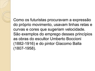Como os futuristas procuravam a expressão
do próprio movimento, usavam linhas retas e
curvas e cores que sugeriam velocidade.
São exemplos do emprego desses princípios
as obras do escultor Umberto Boccioni
(1882-1916) e do pintor Giacomo Balla
(1807-1958).
 