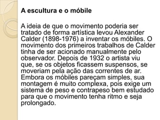 A escultura e o móbile
A ideia de que o movimento poderia ser
tratado de forma artística levou Alexander
Calder (1898-1976) a inventar os móbiles. O
movimento dos primeiros trabalhos de Calder
tinha de ser acionado manualmente pelo
observador. Depois de 1932 o artista viu
que, se os objetos ficassem suspensos, se
moveriam pela ação das correntes de ar.
Embora os móbiles pareçam simples, sua
montagem é muito complexa, pois exige um
sistema de peso e contrapeso bem estudado
para que o movimento tenha ritmo e seja
prolongado.
 