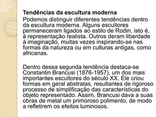 Tendências da escultura moderna
Podemos distinguir diferentes tendências dentro
da escultura moderna. Alguns escultores
permaneceram ligados ao estilo de Rodin, isto é,
à representação realista. Outros deram liberdade
à imaginação, muitas vezes inspirando-se nas
formas da natureza ou em culturas antigas, como
africanas.
Dentro dessa segunda tendência destaca-se
Constantin Brancusi (1876-1957), um dos mais
importantes escultores do século XX. Ele criou
formas em geral abstratas, resultantes de rigoroso
processo de simplificação das características do
objeto representado. Assim, Brancusi dava a suas
obras de metal um primoroso polimento, de modo
a refletirem os efeitos luminosos.
 