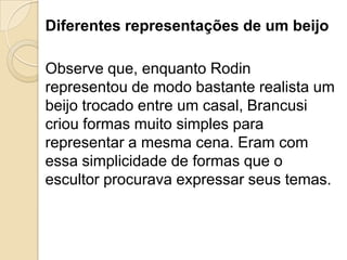 Diferentes representações de um beijo
Observe que, enquanto Rodin
representou de modo bastante realista um
beijo trocado entre um casal, Brancusi
criou formas muito simples para
representar a mesma cena. Eram com
essa simplicidade de formas que o
escultor procurava expressar seus temas.
 