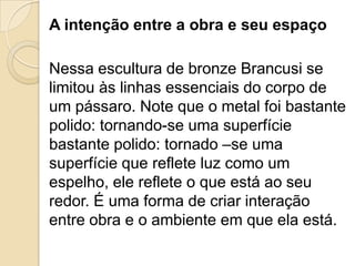 A intenção entre a obra e seu espaço
Nessa escultura de bronze Brancusi se
limitou às linhas essenciais do corpo de
um pássaro. Note que o metal foi bastante
polido: tornando-se uma superfície
bastante polido: tornado –se uma
superfície que reflete luz como um
espelho, ele reflete o que está ao seu
redor. É uma forma de criar interação
entre obra e o ambiente em que ela está.
 