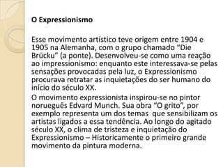 O Expressionismo
Esse movimento artístico teve origem entre 1904 e
1905 na Alemanha, com o grupo chamado “Die
Brücku” (a ponte). Desenvolveu-se como uma reação
ao impressionismo: enquanto este interessava-se pelas
sensações provocadas pela luz, o Expressionismo
procurava retratar as inquietações do ser humano do
início do século XX.
O movimento expressionista inspirou-se no pintor
norueguês Edvard Munch. Sua obra “O grito”, por
exemplo representa um dos temas que sensibilizam os
artistas ligados a essa tendência. Ao longo do agitado
século XX, o clima de tristeza e inquietação do
Expressionismo – Historicamente o primeiro grande
movimento da pintura moderna.
 